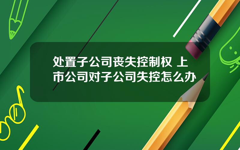 处置子公司丧失控制权 上市公司对子公司失控怎么办